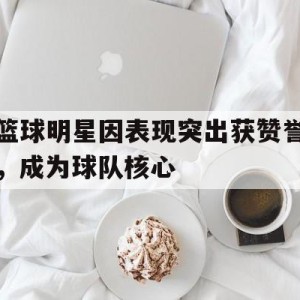 APP官方下载-包含篮球明星因表现突出获赞誉，成为球队核心的词条