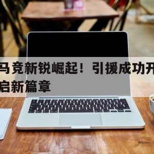 APP官方下载-马竞新锐崛起！引援成功开启新篇章