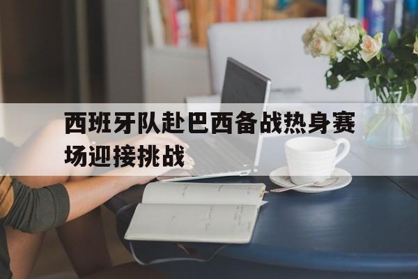 西班牙队赴巴西备战热身赛场迎接挑战